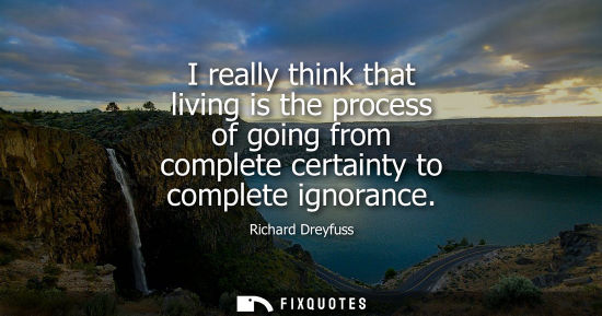 Small: I really think that living is the process of going from complete certainty to complete ignorance