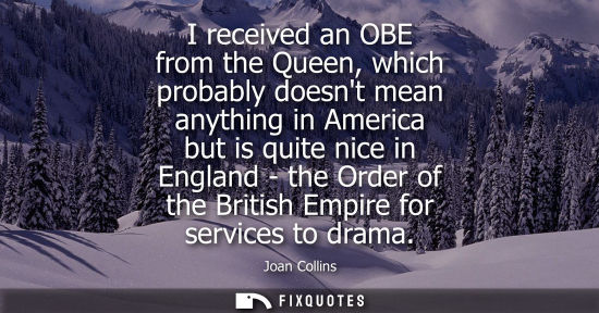 Small: I received an OBE from the Queen, which probably doesnt mean anything in America but is quite nice in E