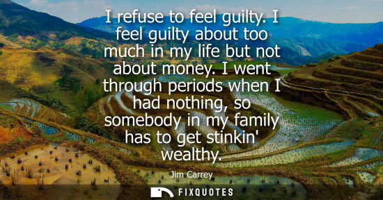 Small: I refuse to feel guilty. I feel guilty about too much in my life but not about money. I went through periods w