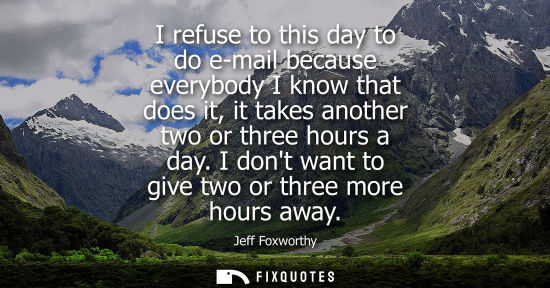 Small: I refuse to this day to do e-mail because everybody I know that does it, it takes another two or three 
