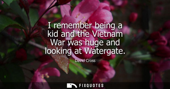 Small: I remember being a kid and the Vietnam War was huge and looking at Watergate