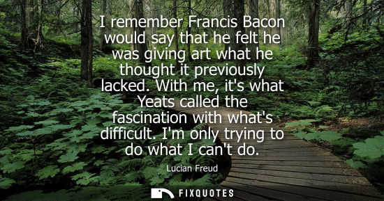 Small: I remember Francis Bacon would say that he felt he was giving art what he thought it previously lacked.