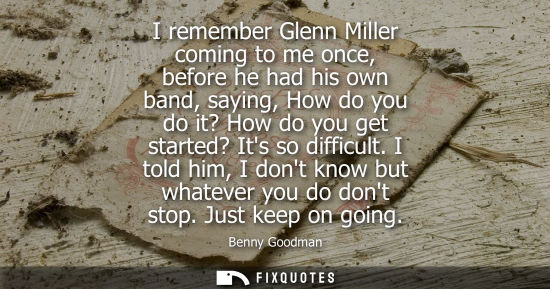 Small: I remember Glenn Miller coming to me once, before he had his own band, saying, How do you do it? How do
