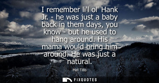 Small: I remember lil ol Hank Jr. - he was just a baby back in them days, you know - but he used to hang around. His 