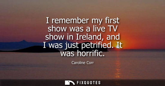 Small: I remember my first show was a live TV show in Ireland, and I was just petrified. It was horrific