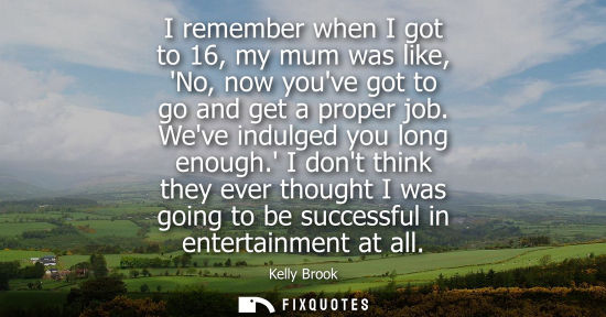 Small: I remember when I got to 16, my mum was like, No, now youve got to go and get a proper job. Weve indulg