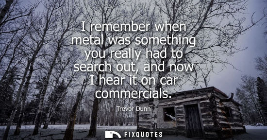 Small: I remember when metal was something you really had to search out, and now I hear it on car commercials