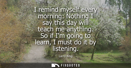 Small: I remind myself every morning: Nothing I say this day will teach me anything. So if Im going to learn, 