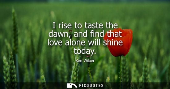 Small: I rise to taste the dawn, and find that love alone will shine today
