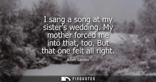 Small: I sang a song at my sisters wedding. My mother forced me into that, too. But that one felt all right