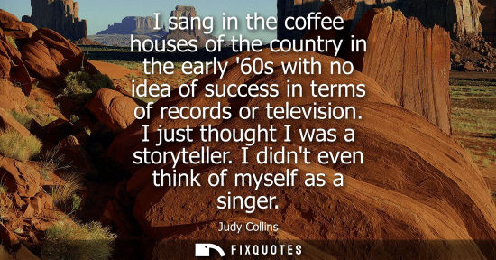 Small: I sang in the coffee houses of the country in the early 60s with no idea of success in terms of records