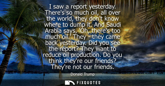 Small: I saw a report yesterday. Theres so much oil, all over the world, they dont know where to dump it. And 