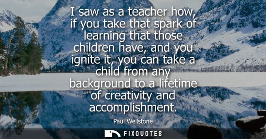 Small: I saw as a teacher how, if you take that spark of learning that those children have, and you ignite it,