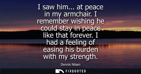Small: I saw him... at peace in my armchair. I remember wishing he could stay in peace like that forever. I ha