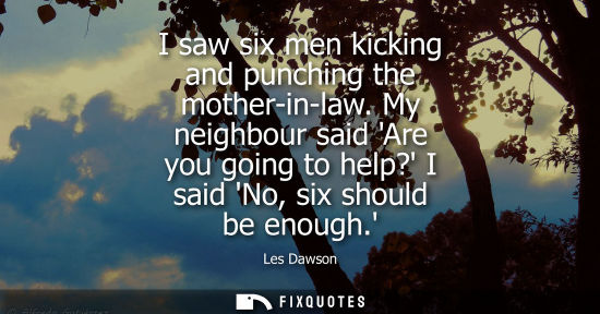 Small: I saw six men kicking and punching the mother-in-law. My neighbour said Are you going to help? I said N