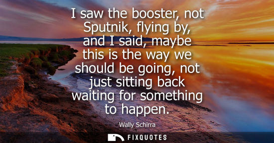 Small: I saw the booster, not Sputnik, flying by, and I said, maybe this is the way we should be going, not ju
