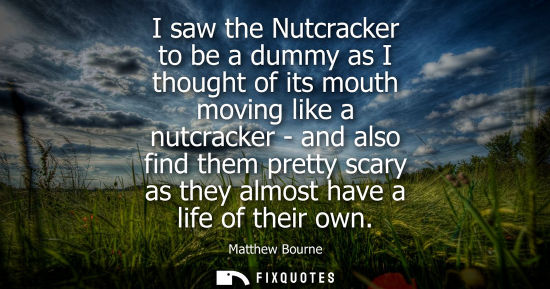 Small: I saw the Nutcracker to be a dummy as I thought of its mouth moving like a nutcracker - and also find t
