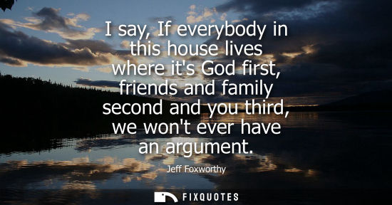 Small: I say, If everybody in this house lives where its God first, friends and family second and you third, w