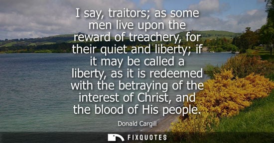 Small: I say, traitors as some men live upon the reward of treachery, for their quiet and liberty if it may be