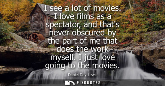 Small: I see a lot of movies. I love films as a spectator, and thats never obscured by the part of me that doe