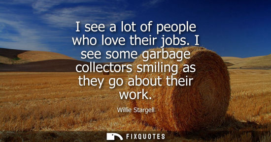 Small: I see a lot of people who love their jobs. I see some garbage collectors smiling as they go about their