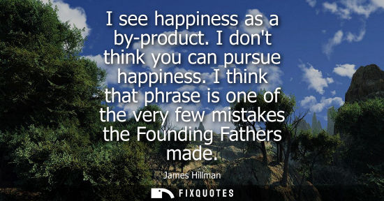 Small: I see happiness as a by-product. I dont think you can pursue happiness. I think that phrase is one of t