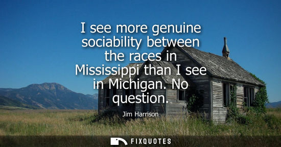 Small: I see more genuine sociability between the races in Mississippi than I see in Michigan. No question