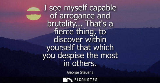 Small: I see myself capable of arrogance and brutality... Thats a fierce thing, to discover within yourself that whic