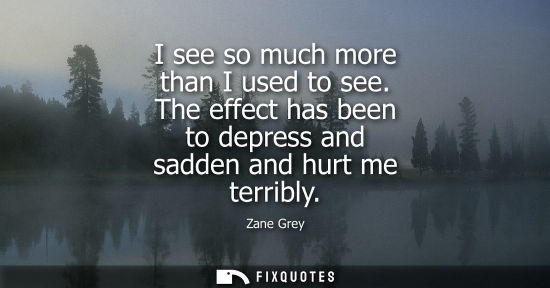 Small: I see so much more than I used to see. The effect has been to depress and sadden and hurt me terribly