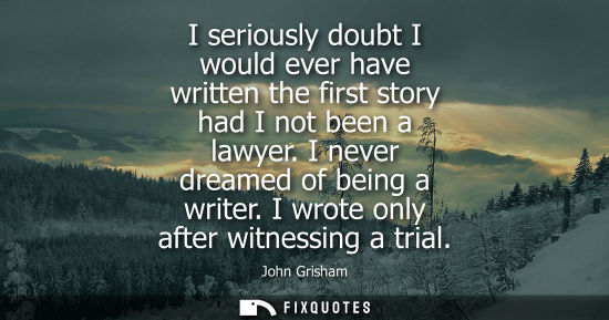 Small: I seriously doubt I would ever have written the first story had I not been a lawyer. I never dreamed of