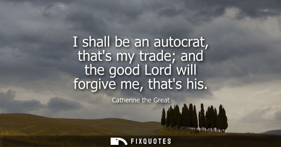 Small: I shall be an autocrat, thats my trade and the good Lord will forgive me, thats his
