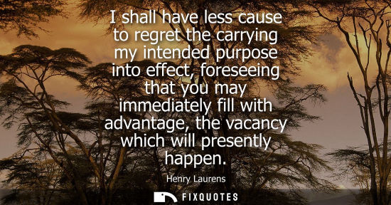 Small: I shall have less cause to regret the carrying my intended purpose into effect, foreseeing that you may