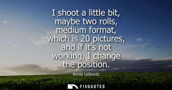Small: I shoot a little bit, maybe two rolls, medium format, which is 20 pictures, and if its not working, I c
