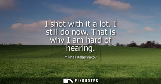 Small: I shot with it a lot. I still do now. That is why I am hard of hearing