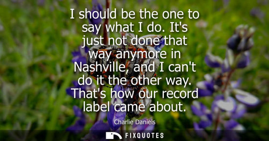 Small: I should be the one to say what I do. Its just not done that way anymore in Nashville, and I cant do it