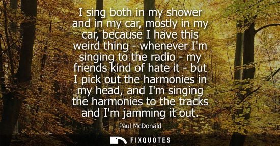 Small: I sing both in my shower and in my car, mostly in my car, because I have this weird thing - whenever Im