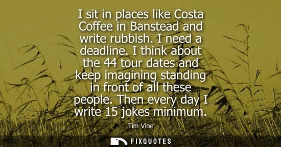 Small: I sit in places like Costa Coffee in Banstead and write rubbish. I need a deadline. I think about the 44 tour 