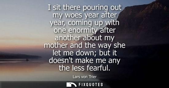 Small: I sit there pouring out my woes year after year, coming up with one enormity after another about my mother and