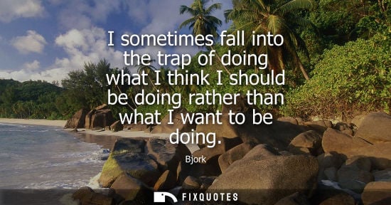 Small: I sometimes fall into the trap of doing what I think I should be doing rather than what I want to be do