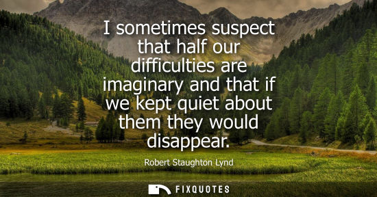 Small: I sometimes suspect that half our difficulties are imaginary and that if we kept quiet about them they 