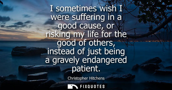 Small: I sometimes wish I were suffering in a good cause, or risking my life for the good of others, instead o