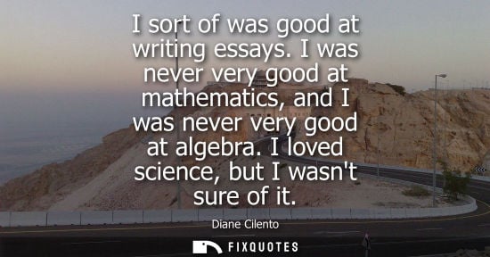 Small: I sort of was good at writing essays. I was never very good at mathematics, and I was never very good a