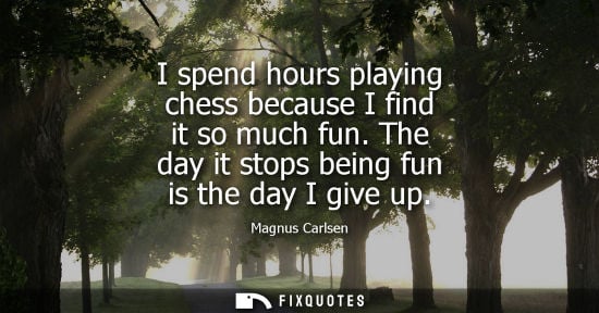Small: I spend hours playing chess because I find it so much fun. The day it stops being fun is the day I give