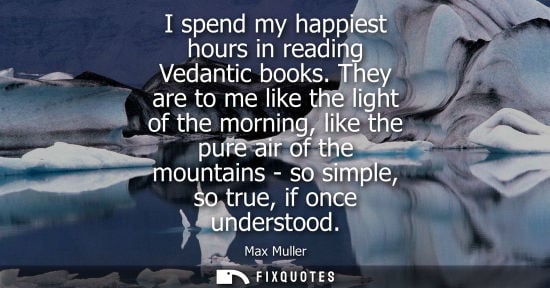 Small: I spend my happiest hours in reading Vedantic books. They are to me like the light of the morning, like