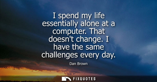Small: I spend my life essentially alone at a computer. That doesnt change. I have the same challenges every d