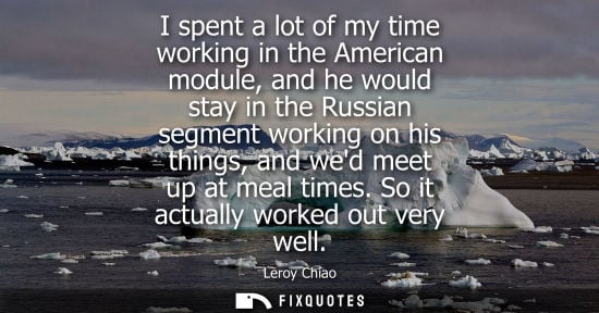 Small: I spent a lot of my time working in the American module, and he would stay in the Russian segment working on h