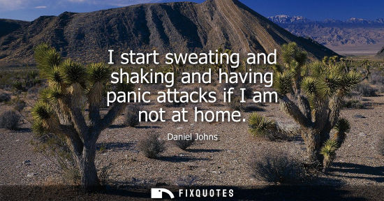 Small: I start sweating and shaking and having panic attacks if I am not at home