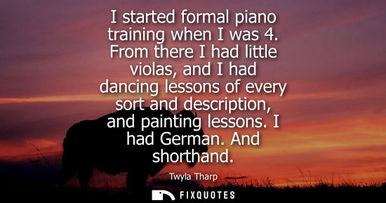 Small: I started formal piano training when I was 4. From there I had little violas, and I had dancing lessons