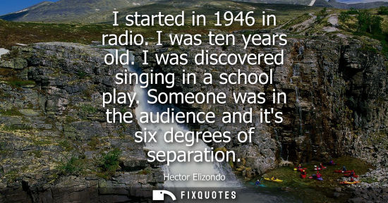Small: I started in 1946 in radio. I was ten years old. I was discovered singing in a school play. Someone was