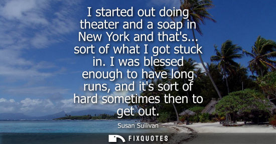 Small: I started out doing theater and a soap in New York and thats... sort of what I got stuck in. I was bles